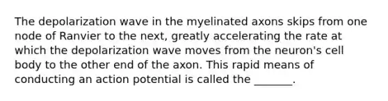 The depolarization wave in the myelinated axons skips from one node of Ranvier to the next, greatly accelerating the rate at which the depolarization wave moves from the neuron's cell body to the other end of the axon. This rapid means of conducting an action potential is called the _______.