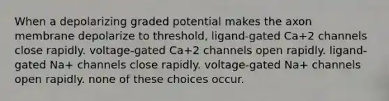 When a depolarizing graded potential makes the axon membrane depolarize to threshold, ligand-gated Ca+2 channels close rapidly. voltage-gated Ca+2 channels open rapidly. ligand-gated Na+ channels close rapidly. voltage-gated Na+ channels open rapidly. none of these choices occur.