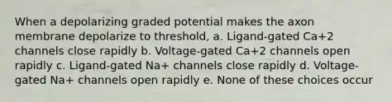 When a depolarizing graded potential makes the axon membrane depolarize to threshold, a. Ligand-gated Ca+2 channels close rapidly b. Voltage-gated Ca+2 channels open rapidly c. Ligand-gated Na+ channels close rapidly d. Voltage-gated Na+ channels open rapidly e. None of these choices occur