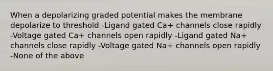 When a depolarizing graded potential makes the membrane depolarize to threshold -Ligand gated Ca+ channels close rapidly -Voltage gated Ca+ channels open rapidly -Ligand gated Na+ channels close rapidly -Voltage gated Na+ channels open rapidly -None of the above