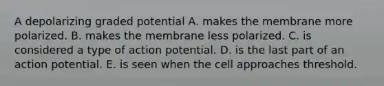 A depolarizing graded potential A. makes the membrane more polarized. B. makes the membrane less polarized. C. is considered a type of action potential. D. is the last part of an action potential. E. is seen when the cell approaches threshold.