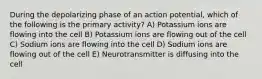 During the depolarizing phase of an action potential, which of the following is the primary activity? A) Potassium ions are flowing into the cell B) Potassium ions are flowing out of the cell C) Sodium ions are flowing into the cell D) Sodium ions are flowing out of the cell E) Neurotransmitter is diffusing into the cell