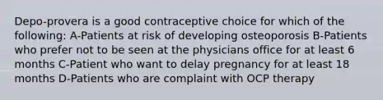 Depo-provera is a good contraceptive choice for which of the following: A-Patients at risk of developing osteoporosis B-Patients who prefer not to be seen at the physicians office for at least 6 months C-Patient who want to delay pregnancy for at least 18 months D-Patients who are complaint with OCP therapy