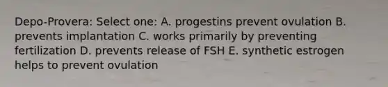 Depo-Provera: Select one: A. progestins prevent ovulation B. prevents implantation C. works primarily by preventing fertilization D. prevents release of FSH E. synthetic estrogen helps to prevent ovulation