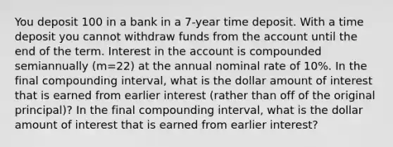 You deposit ​100 in a bank in a 7​-year time deposit. With a time deposit you cannot withdraw funds from the account until the end of the term. Interest in the account is compounded semiannually ​(m=22​) at the annual nominal rate of 10​%. In the final compounding​ interval, what is the dollar amount of interest that is earned from earlier interest​ (rather than off of the original​ principal)? In the final compounding​ interval, what is the dollar amount of interest that is earned from earlier​ interest?