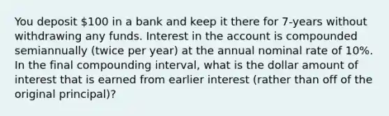 You deposit ​100 in a bank and keep it there for 7​-years without withdrawing any funds. Interest in the account is compounded semiannually (twice per year) at the annual nominal rate of 10​%. In the final compounding​ interval, what is the dollar amount of interest that is earned from earlier interest​ (rather than off of the original​ principal)?