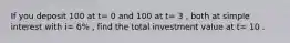 If you deposit 100 at t= 0 and 100 at t= 3 , both at simple interest with i= 6% , find the total investment value at t= 10 .