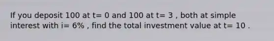 If you deposit 100 at t= 0 and 100 at t= 3 , both at simple interest with i= 6% , find the total investment value at t= 10 .