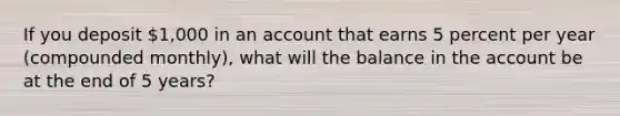 If you deposit 1,000 in an account that earns 5 percent per year (compounded monthly), what will the balance in the account be at the end of 5 years?