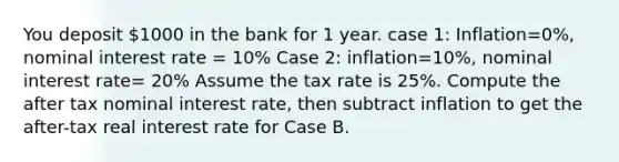 You deposit 1000 in the bank for 1 year. case 1: Inflation=0%, nominal interest rate = 10% Case 2: inflation=10%, nominal interest rate= 20% Assume the tax rate is 25%. Compute the after tax nominal interest rate, then subtract inflation to get the after-tax real interest rate for Case B.