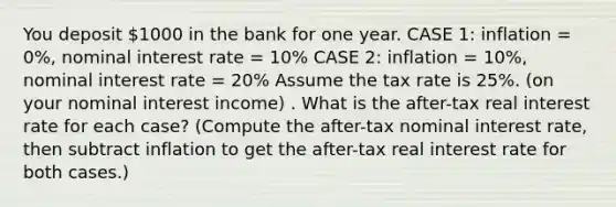 You deposit 1000 in the bank for one year. CASE 1: inflation = 0%, nominal interest rate = 10% CASE 2: inflation = 10%, nominal interest rate = 20% Assume the tax rate is 25%. (on your nominal interest income) . What is the after-tax real interest rate for each case? (Compute the after-tax nominal interest rate, then subtract inflation to get the after-tax real interest rate for both cases.)