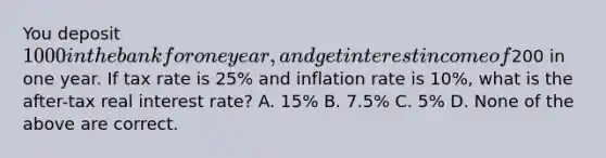 You deposit 1000 in the bank for one year, and get interest income of200 in one year. If tax rate is 25% and inflation rate is 10%, what is the after-tax real interest rate? A. 15% B. 7.5% C. 5% D. None of the above are correct.