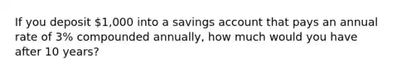 If you deposit 1,000 into a savings account that pays an annual rate of 3% compounded annually, how much would you have after 10 years?