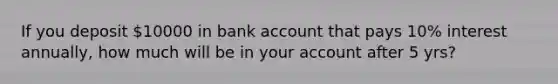 If you deposit 10000 in bank account that pays 10% interest annually, how much will be in your account after 5 yrs?