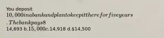 You deposit 10,000 in a bank and plan to keep it there for five years. The bank pays 8% annual interest compounded continuously. Calculate the future value at the end of five years. a.14,693 b.15,000 c.14,918 d.14,500