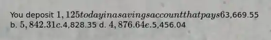 You deposit 1,125 today in a savings account that pays 6% interest, compounded annually. How much will your account be worth at the end of 25 years? a.3,669.55 b. 5,842.31 c.4,828.35 d. 4,876.64 e.5,456.04