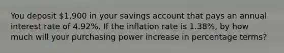 You deposit 1,900 in your savings account that pays an annual interest rate of 4.92%. If the inflation rate is 1.38%, by how much will your purchasing power increase in percentage terms?