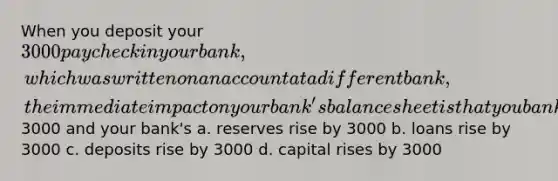 When you deposit your 3000 paycheck in your bank, which was written on an account at a different bank, the immediate impact on your bank's balance sheet is that you bank's cash items in the process of collection rise by3000 and your bank's a. reserves rise by 3000 b. loans rise by 3000 c. deposits rise by 3000 d. capital rises by 3000