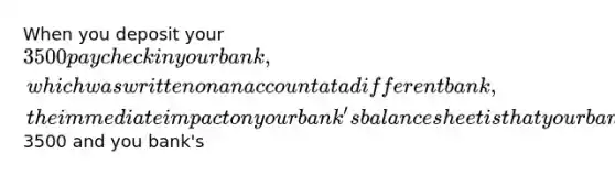 When you deposit your 3500 paycheck in your bank, which was written on an account at a different bank, the immediate impact on your bank's balance sheet is that your bank's cash items in the process of collection rise by3500 and you bank's