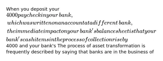 When you deposit your ​4000 paycheck in your​ bank, which was written on an account at a different​ bank, the immediate impact on your​ bank's balance sheet is that your​ bank's cash items in the process of collection rise by ​4000 and your​ bank's The process of asset transformation is frequently described by saying that banks are in the business of