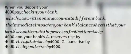 When you deposit your ​4000 paycheck in your​ bank, which was written on an account at a different​ bank, the immediate impact on your​ bank's balance sheet is that your​ bank's cash items in the process of collection rise by ​4000 and your​ bank's A. reserves rise by ​4000. B. capital rises by ​4000. C. loans rise by ​4000. D. deposits rise by ​4000.