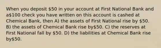 When you deposit 50 in your account at First National Bank and a100 check you have written on this account is cashed at Chemical Bank, then A) the assets of First National rise by 50. B) the assets of Chemical Bank rise by50. C) the reserves at First National fall by 50. D) the liabilities at Chemical Bank rise by50.