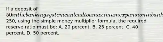 If a deposit of 50 in the banking system can lead to a maximum expansion in bank deposits of250, using the simple money multiplier formula, the required reserve ratio must be: A. 20 percent. B. 25 percent. C. 40 percent. D. 50 percent.