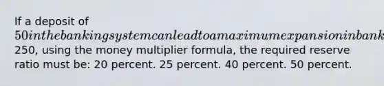 If a deposit of 50 in the banking system can lead to a maximum expansion in bank deposits of250, using the money multiplier formula, the required reserve ratio must be: 20 percent. 25 percent. 40 percent. 50 percent.