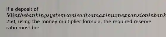 If a deposit of 50 in the banking system can lead to a maximum expansion in bank deposits of250, using the money multiplier formula, the required reserve ratio must be: