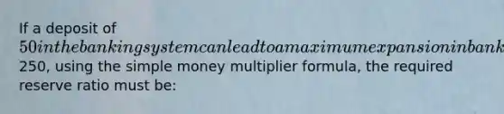 If a deposit of 50 in the banking system can lead to a maximum expansion in bank deposits of250, using the simple money multiplier formula, the required reserve ratio must be: