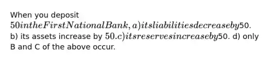 When you deposit 50 in the First National Bank, a) its liabilities decrease by50. b) its assets increase by 50. c) its reserves increase by50. d) only B and C of the above occur.