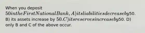 When you deposit 50 in the First National Bank, A) its liabilities decrease by50. B) its assets increase by 50. C) its reserves increase by50. D) only B and C of the above occur.