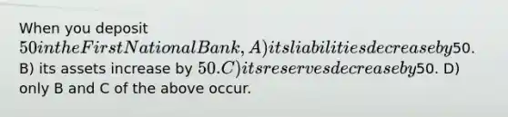 When you deposit 50 in the First National Bank, A) its liabilities decrease by50. B) its assets increase by 50. C) its reserves decrease by50. D) only B and C of the above occur.