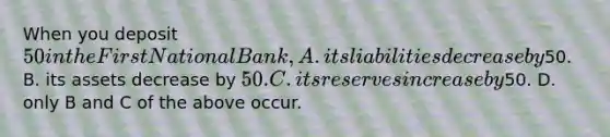 When you deposit 50 in the First National Bank, A. its liabilities decrease by50. B. its assets decrease by 50. C. its reserves increase by50. D. only B and C of the above occur.