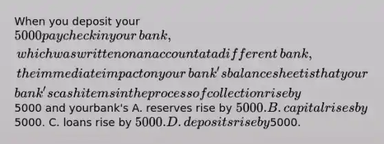 When you deposit your ​5000 paycheck in your​ bank, which was written on an account at a different​ bank, the immediate impact on your​ bank's balance sheet is that your​ bank's cash items in the process of collection rise by ​5000 and your​bank's A. reserves rise by ​5000. B. capital rises by ​5000. C. loans rise by ​5000. D. deposits rise by ​5000.