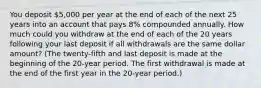 You deposit 5,000 per year at the end of each of the next 25 years into an account that pays 8% compounded annually. How much could you withdraw at the end of each of the 20 years following your last deposit if all withdrawals are the same dollar amount? (The twenty-fifth and last deposit is made at the beginning of the 20-year period. The first withdrawal is made at the end of the first year in the 20-year period.)