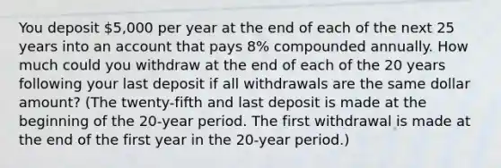 You deposit 5,000 per year at the end of each of the next 25 years into an account that pays 8% compounded annually. How much could you withdraw at the end of each of the 20 years following your last deposit if all withdrawals are the same dollar amount? (The twenty-fifth and last deposit is made at the beginning of the 20-year period. The first withdrawal is made at the end of the first year in the 20-year period.)