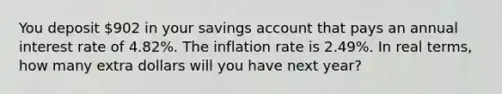 You deposit 902 in your savings account that pays an annual interest rate of 4.82%. The inflation rate is 2.49%. In real terms, how many extra dollars will you have next year?