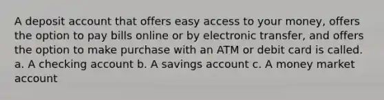 A deposit account that offers easy access to your money, offers the option to pay bills online or by electronic transfer, and offers the option to make purchase with an ATM or debit card is called. a. A checking account b. A savings account c. A money market account