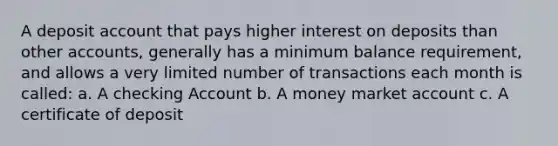 A deposit account that pays higher interest on deposits than other accounts, generally has a minimum balance requirement, and allows a very limited number of transactions each month is called: a. A checking Account b. A money market account c. A certificate of deposit