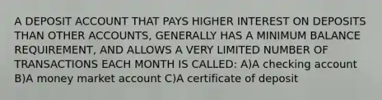 A DEPOSIT ACCOUNT THAT PAYS HIGHER INTEREST ON DEPOSITS THAN OTHER ACCOUNTS, GENERALLY HAS A MINIMUM BALANCE REQUIREMENT, AND ALLOWS A VERY LIMITED NUMBER OF TRANSACTIONS EACH MONTH IS CALLED: A)A checking account B)A money market account C)A certificate of deposit