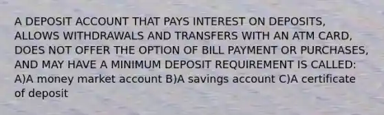 A DEPOSIT ACCOUNT THAT PAYS INTEREST ON DEPOSITS, ALLOWS WITHDRAWALS AND TRANSFERS WITH AN ATM CARD, DOES NOT OFFER THE OPTION OF BILL PAYMENT OR PURCHASES, AND MAY HAVE A MINIMUM DEPOSIT REQUIREMENT IS CALLED: A)A money market account B)A savings account C)A certificate of deposit