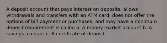 A deposit account that pays interest on deposits, allows withdrawals and transfers with an ATM card, does not offer the options of bill payment or purchases, and may have a minimum deposit requirement is called a. A money market account b. A savings account c. A certificate of deposit