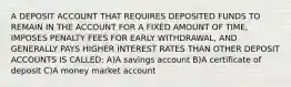 A DEPOSIT ACCOUNT THAT REQUIRES DEPOSITED FUNDS TO REMAIN IN THE ACCOUNT FOR A FIXED AMOUNT OF TIME, IMPOSES PENALTY FEES FOR EARLY WITHDRAWAL, AND GENERALLY PAYS HIGHER INTEREST RATES THAN OTHER DEPOSIT ACCOUNTS IS CALLED: A)A savings account B)A certificate of deposit C)A money market account