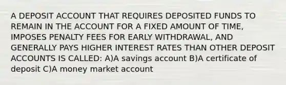 A DEPOSIT ACCOUNT THAT REQUIRES DEPOSITED FUNDS TO REMAIN IN THE ACCOUNT FOR A FIXED AMOUNT OF TIME, IMPOSES PENALTY FEES FOR EARLY WITHDRAWAL, AND GENERALLY PAYS HIGHER INTEREST RATES THAN OTHER DEPOSIT ACCOUNTS IS CALLED: A)A savings account B)A certificate of deposit C)A money market account