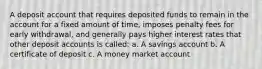 A deposit account that requires deposited funds to remain in the account for a fixed amount of time, imposes penalty fees for early withdrawal, and generally pays higher interest rates that other deposit accounts is called: a. A savings account b. A certificate of deposit c. A money market account