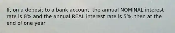 If, on a deposit to a bank account, the annual NOMINAL interest rate is 8% and the annual REAL interest rate is 5%, then at the end of one year