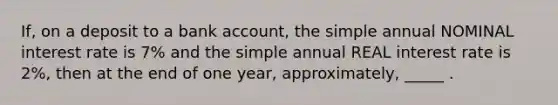 If, on a deposit to a bank account, the simple annual NOMINAL interest rate is 7% and the simple annual REAL interest rate is 2%, then at the end of one year, approximately, _____ .