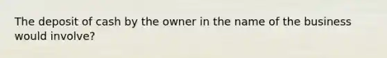 The deposit of cash by the owner in the name of the business would involve?