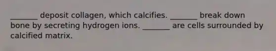 _______ deposit collagen, which calcifies. _______ break down bone by secreting hydrogen ions. _______ are cells surrounded by calcified matrix.